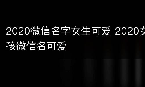 2020微信名字女生可爱 2020女孩微信名可爱