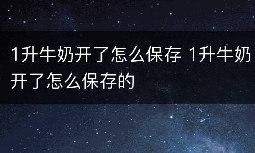 1升牛奶开了怎么保存 1升牛奶开了怎么保存的