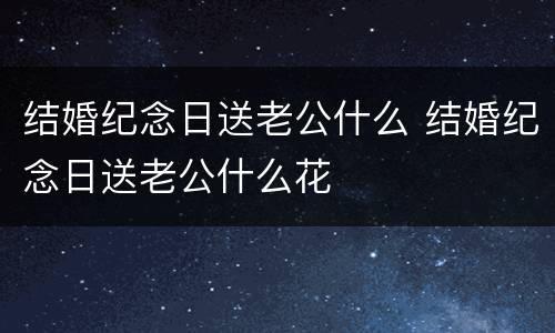 结婚纪念日送老公什么 结婚纪念日送老公什么花