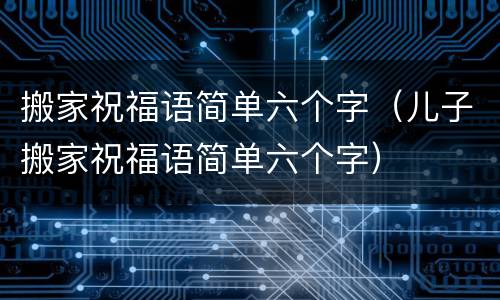搬家祝福语简单六个字（儿子搬家祝福语简单六个字）