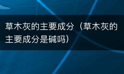 草木灰的主要成分（草木灰的主要成分是碱吗）