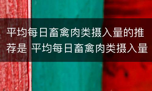 平均每日畜禽肉类摄入量的推荐是 平均每日畜禽肉类摄入量的推荐是多少克