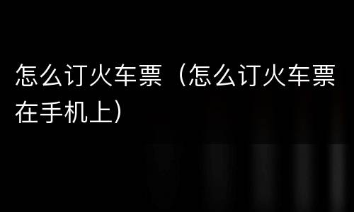 怎么订火车票（怎么订火车票在手机上）
