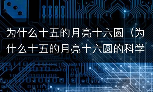 为什么十五的月亮十六圆（为什么十五的月亮十六圆的科学故事）