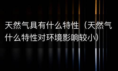 天然气具有什么特性（天然气什么特性对环境影响较小）