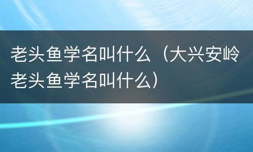老头鱼学名叫什么（大兴安岭老头鱼学名叫什么）