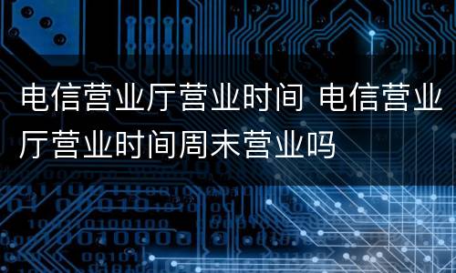 电信营业厅营业时间 电信营业厅营业时间周末营业吗