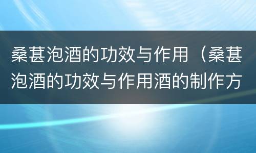 桑葚泡酒的功效与作用（桑葚泡酒的功效与作用酒的制作方法）