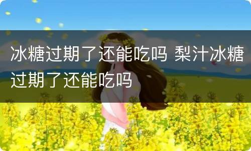 冰糖过期了还能吃吗 梨汁冰糖过期了还能吃吗