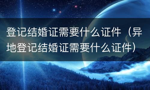 登记结婚证需要什么证件（异地登记结婚证需要什么证件）