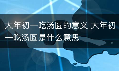 大年初一吃汤圆的意义 大年初一吃汤圆是什么意思