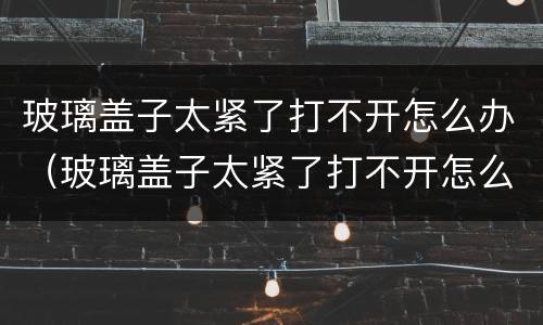 玻璃盖子太紧了打不开怎么办（玻璃盖子太紧了打不开怎么办白酒）
