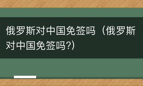 俄罗斯对中国免签吗（俄罗斯对中国免签吗?）