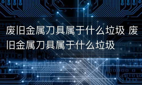 废旧金属刀具属于什么垃圾 废旧金属刀具属于什么垃圾