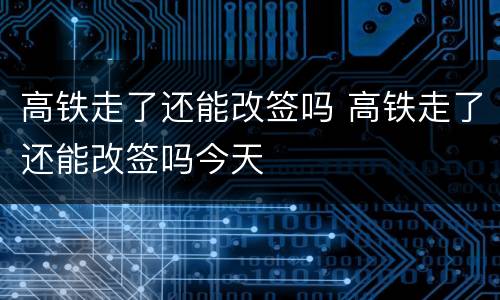 高铁走了还能改签吗 高铁走了还能改签吗今天