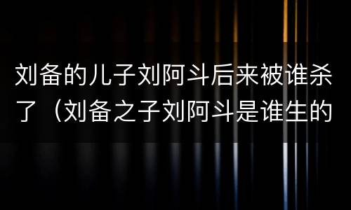 刘备的儿子刘阿斗后来被谁杀了（刘备之子刘阿斗是谁生的）