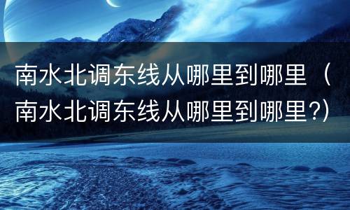 南水北调东线从哪里到哪里（南水北调东线从哪里到哪里?）