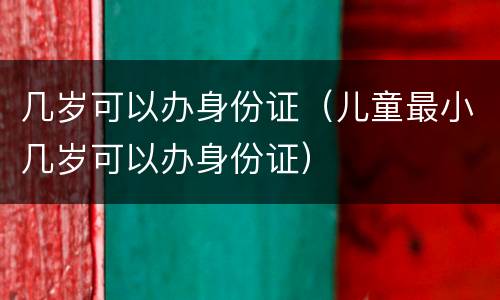 几岁可以办身份证（儿童最小几岁可以办身份证）