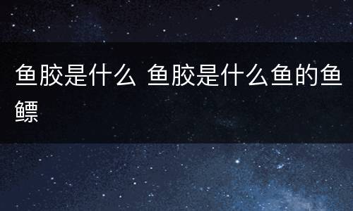 鱼胶是什么 鱼胶是什么鱼的鱼鳔