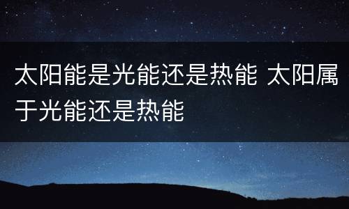 太阳能是光能还是热能 太阳属于光能还是热能