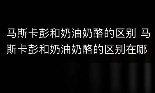 马斯卡彭和奶油奶酪的区别 马斯卡彭和奶油奶酪的区别在哪里