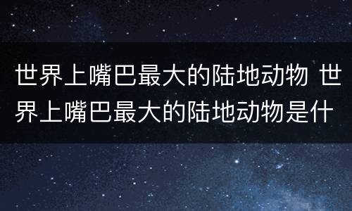 世界上嘴巴最大的陆地动物 世界上嘴巴最大的陆地动物是什么