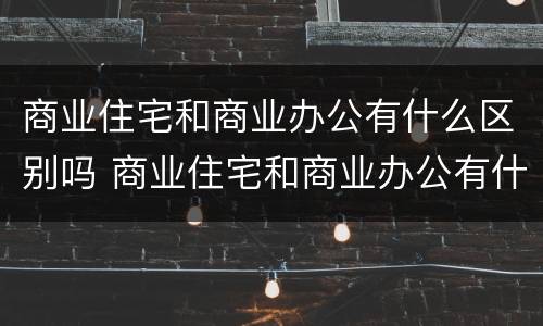 商业住宅和商业办公有什么区别吗 商业住宅和商业办公有什么区别吗知乎