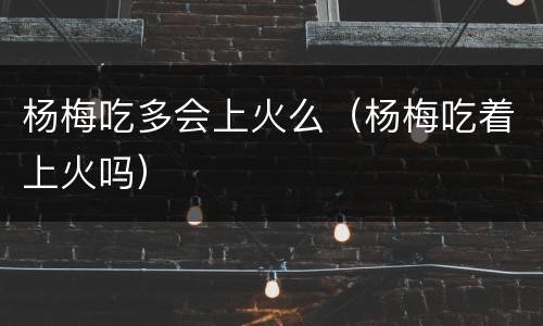 杨梅吃多会上火么（杨梅吃着上火吗）