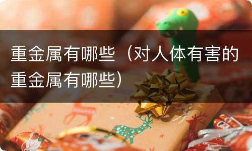 重金属有哪些（对人体有害的重金属有哪些）