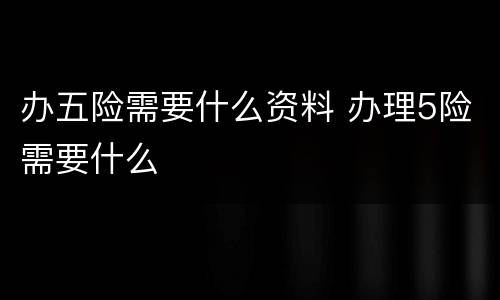 办五险需要什么资料 办理5险需要什么