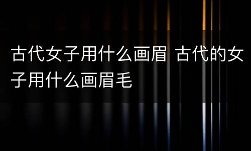 古代女子用什么画眉 古代的女子用什么画眉毛