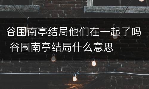 谷围南亭结局他们在一起了吗 谷围南亭结局什么意思