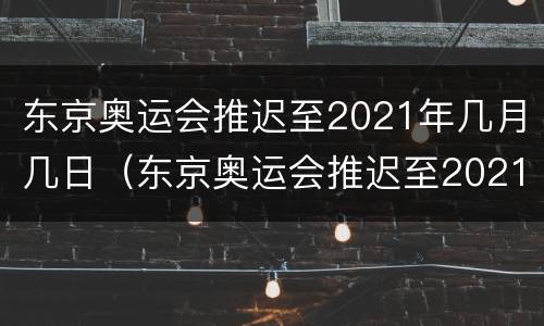 东京奥运会推迟至2021年几月几日（东京奥运会推迟至2021年几月几日开幕）