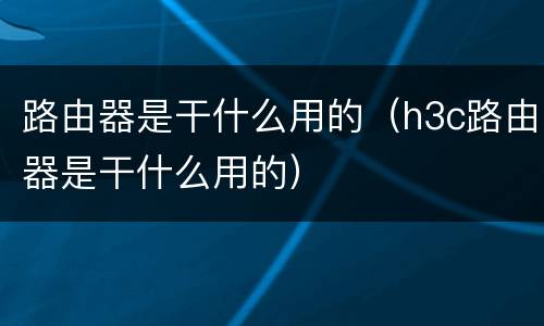 路由器是干什么用的（h3c路由器是干什么用的）