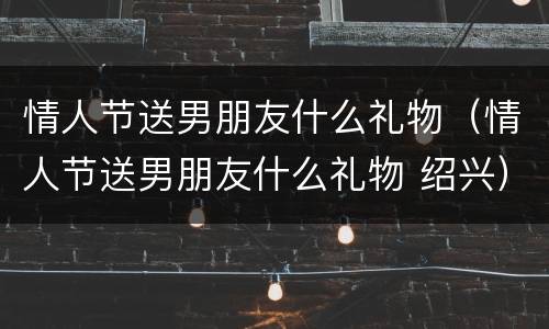情人节送男朋友什么礼物（情人节送男朋友什么礼物 绍兴）