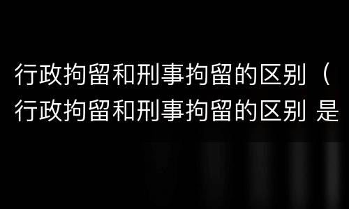 行政拘留和刑事拘留的区别（行政拘留和刑事拘留的区别 是否有案底）
