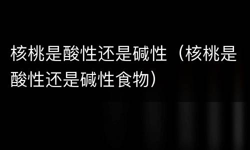 核桃是酸性还是碱性（核桃是酸性还是碱性食物）