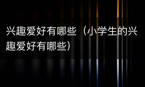 兴趣爱好有哪些（小学生的兴趣爱好有哪些）