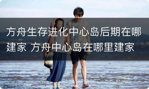 方舟生存进化中心岛后期在哪建家 方舟中心岛在哪里建家