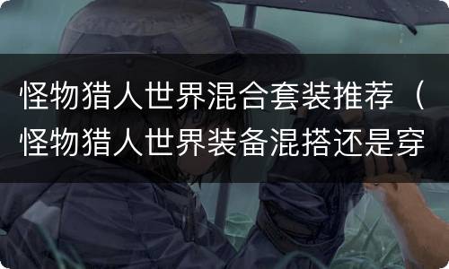 怪物猎人世界混合套装推荐（怪物猎人世界装备混搭还是穿一套）