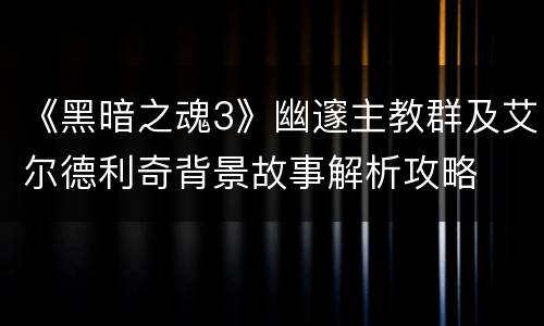《黑暗之魂3》幽邃主教群及艾尔德利奇背景故事解析攻略