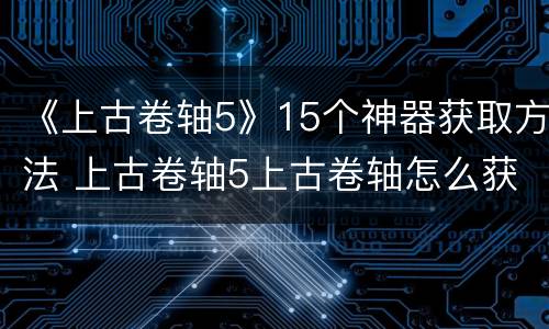 《上古卷轴5》15个神器获取方法 上古卷轴5上古卷轴怎么获取