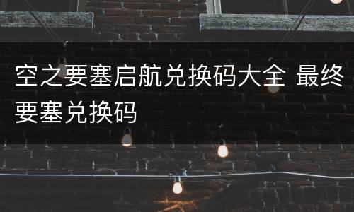 空之要塞启航兑换码大全 最终要塞兑换码