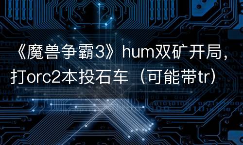 《魔兽争霸3》hum双矿开局，打orc2本投石车（可能带tr）个人心得