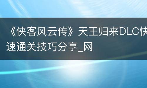 《侠客风云传》天王归来DLC快速通关技巧分享_网