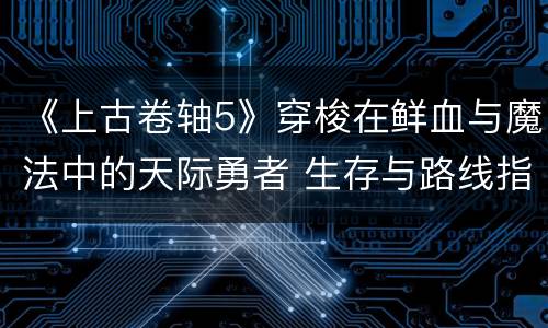 《上古卷轴5》穿梭在鲜血与魔法中的天际勇者 生存与路线指南