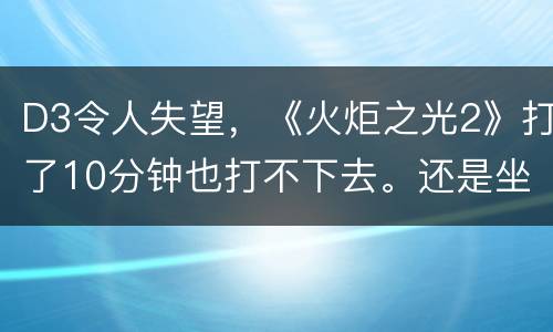 D3令人失望，《火炬之光2》打了10分钟也打不下去。还是坐等兽人必须死2去了