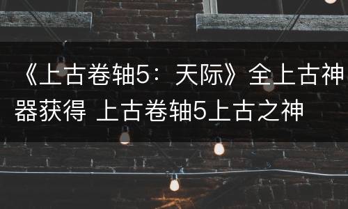 《上古卷轴5：天际》全上古神器获得 上古卷轴5上古之神