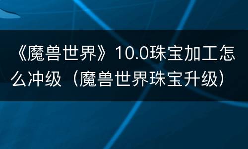 《魔兽世界》10.0珠宝加工怎么冲级（魔兽世界珠宝升级）