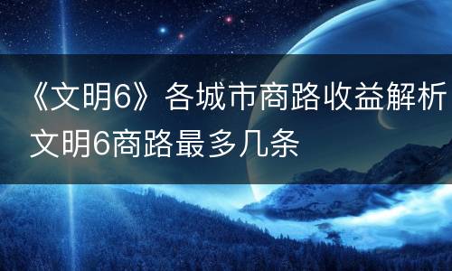 《文明6》各城市商路收益解析 文明6商路最多几条